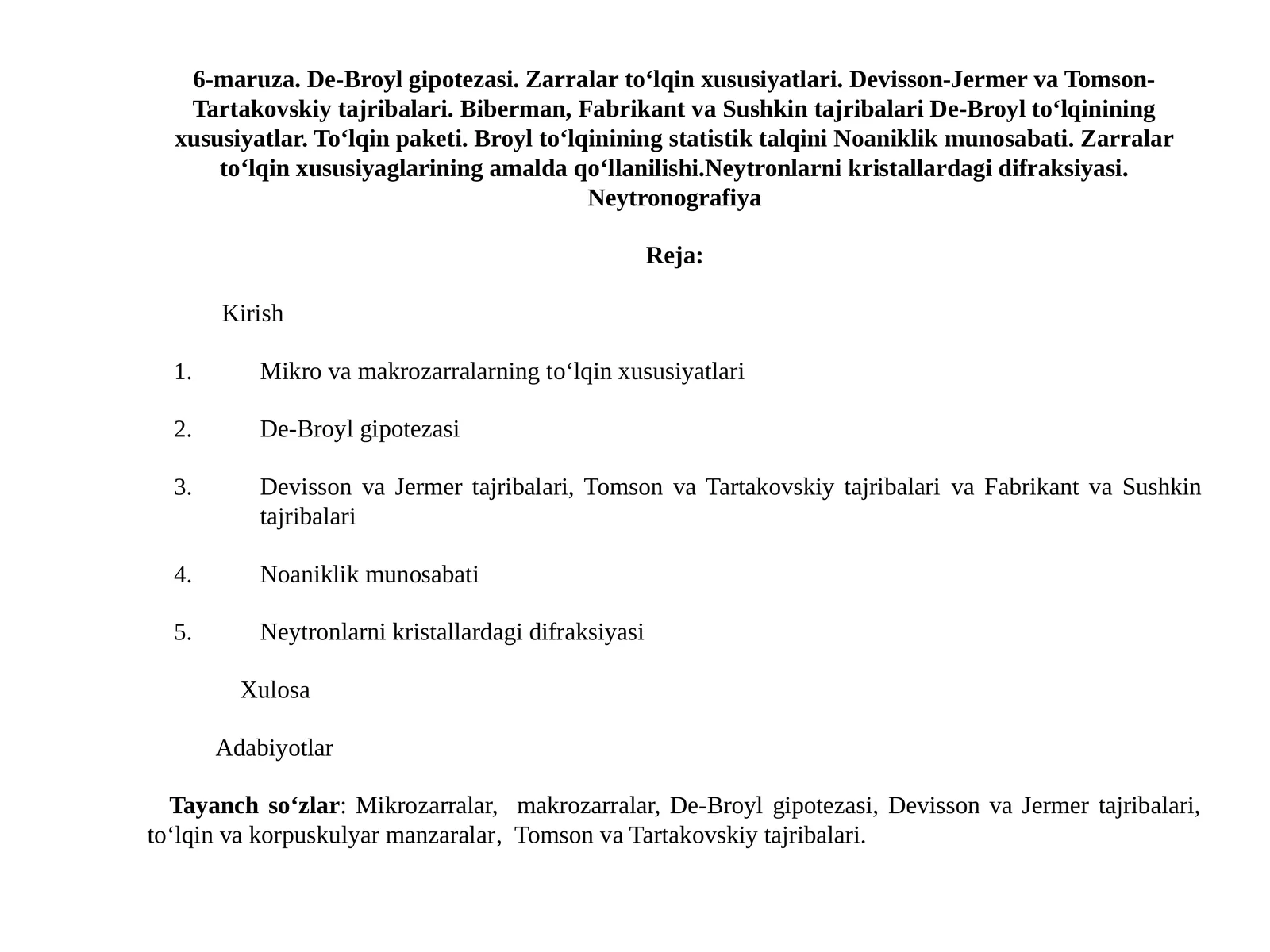De-Broyl gipotezasi. Zarralar to‘lqin xususiyatlari. Devisson-Jermer va Tomson- Tartakovskiy tajribalari. Biberman, Fabrikant va Sushkin tajribalari De-Broyl to‘lqinining xususiyatlar. To‘lqin paketi. Broyl to‘lqinining statistik talqini Noaniklik munosabati. Zarralar to‘lqin xususiyaglarining amalda qo‘llanilishi.Neytronlarni kristallardagi difraksiyasi. Neytronografiya